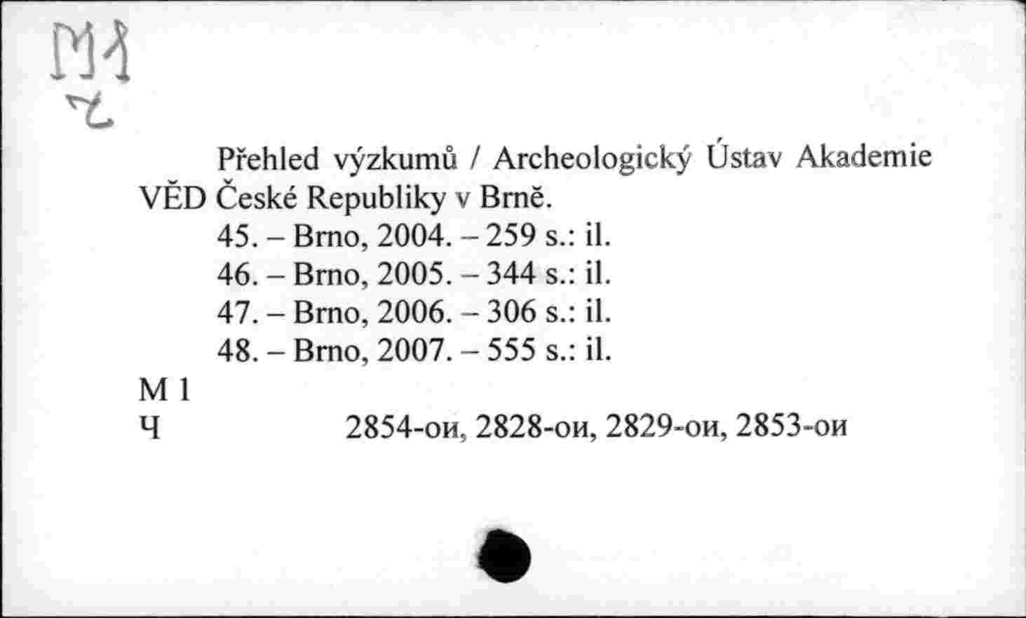 ﻿Pfehled vyzkumu / Archeologickÿ Üstav Akademie VÊD Ceské Republiky v Brnë.
45.	-Brno, 2004.-259 s.: il.
46.	- Brno, 2005. - 344 s.: il.
47.	- Brno, 2006. - 306 s.: il.
48.	- Bmo, 2007. - 555 s.: il.
M 1
Ч	2854-ои, 2828-ои, 2829-ои, 2853-ои